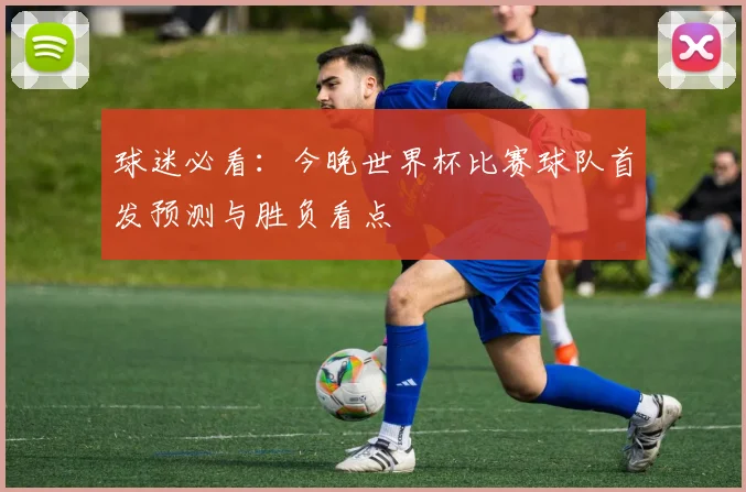 球迷必看：今晚世界杯比赛球队首发预测与胜负看点