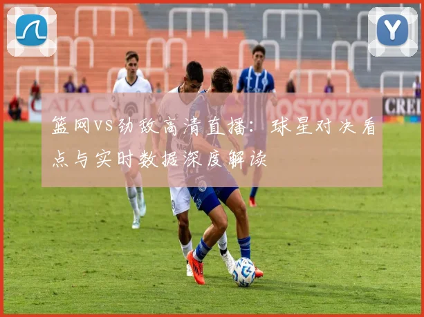 篮网vs劲敌高清直播：球星对决看点与实时数据深度解读