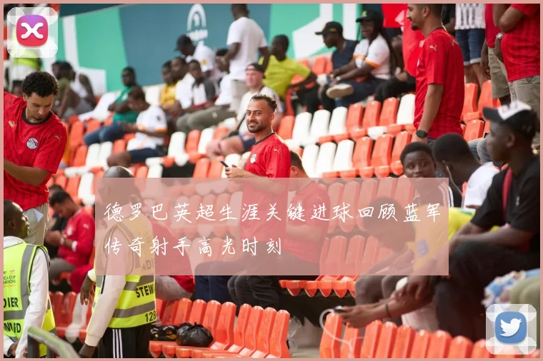 德罗巴英超生涯关键进球回顾蓝军传奇射手高光时刻