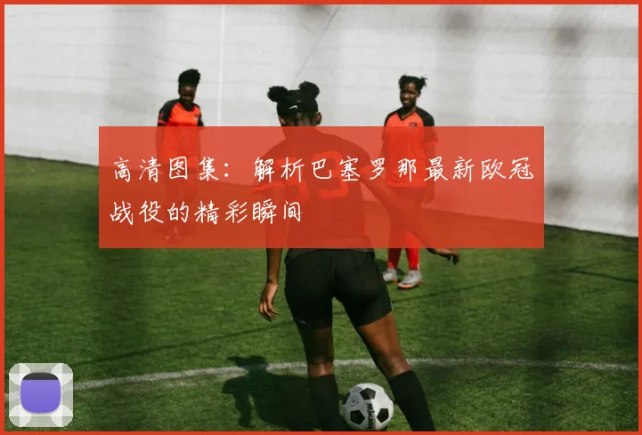 高清图集：解析巴塞罗那最新欧冠战役的精彩瞬间