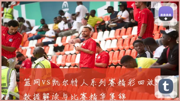 篮网vs凯尔特人系列赛精彩回放：数据解读与比赛精华集锦