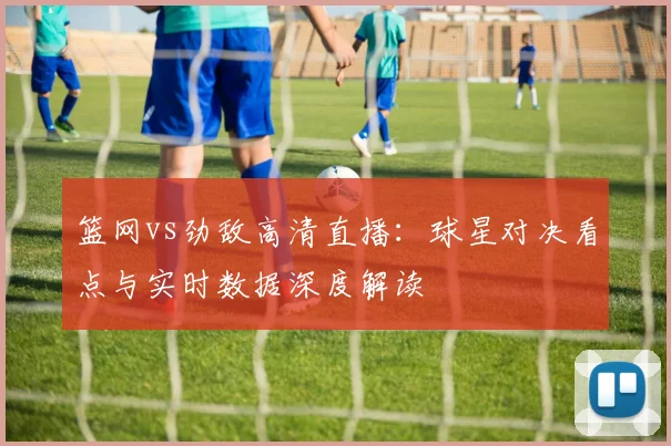 篮网vs劲敌高清直播：球星对决看点与实时数据深度解读