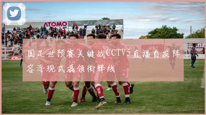 国足世预赛关键战CCTV5直播首发阵容浮现武磊领衔锋线