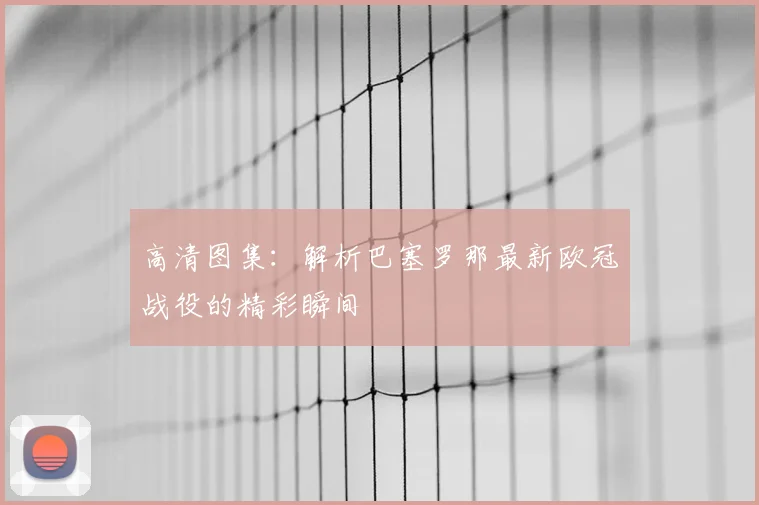 高清图集：解析巴塞罗那最新欧冠战役的精彩瞬间